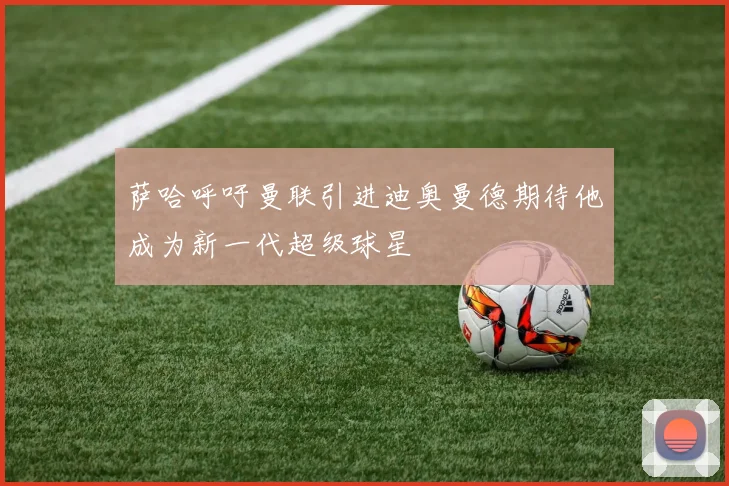萨哈呼吁曼联引进迪奥曼德期待他成为新一代超级球星