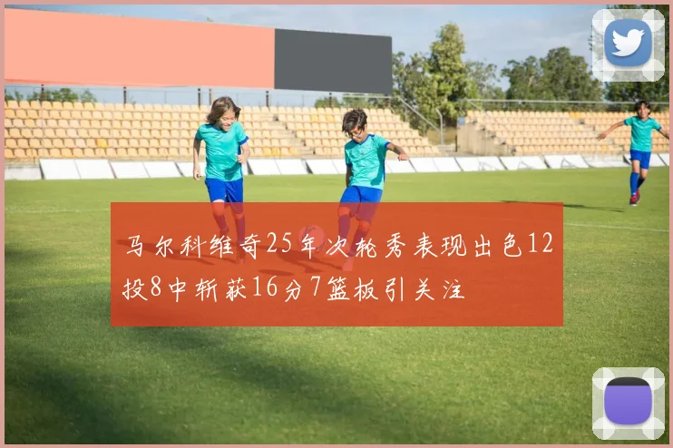 马尔科维奇25年次轮秀表现出色12投8中斩获16分7篮板引关注