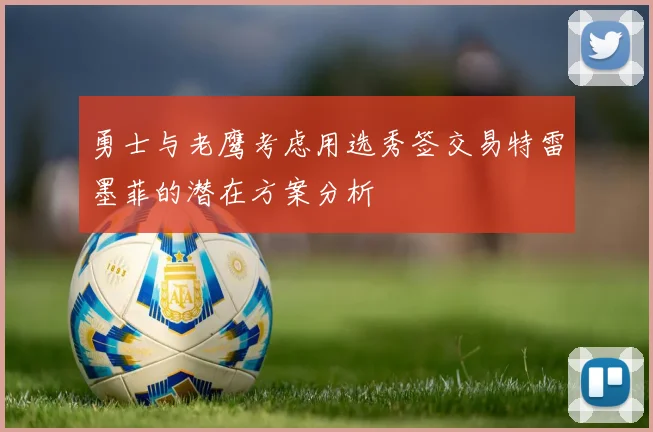 勇士与老鹰考虑用选秀签交易特雷墨菲的潜在方案分析