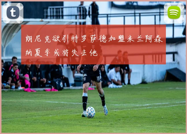 朗尼克欲引特罗萨德加盟米兰阿森纳夏季或将失去他