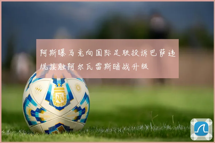 阿斯曝马竞向国际足联投诉巴萨违规接触阿尔瓦雷斯暗战升级