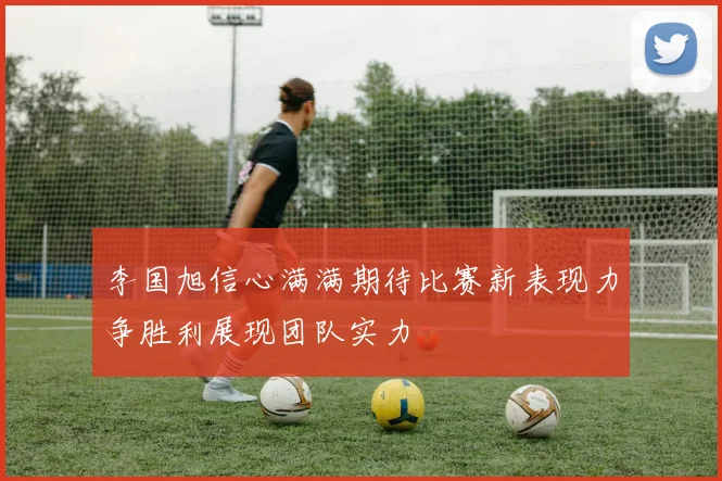 李国旭信心满满期待比赛新表现力争胜利展现团队实力