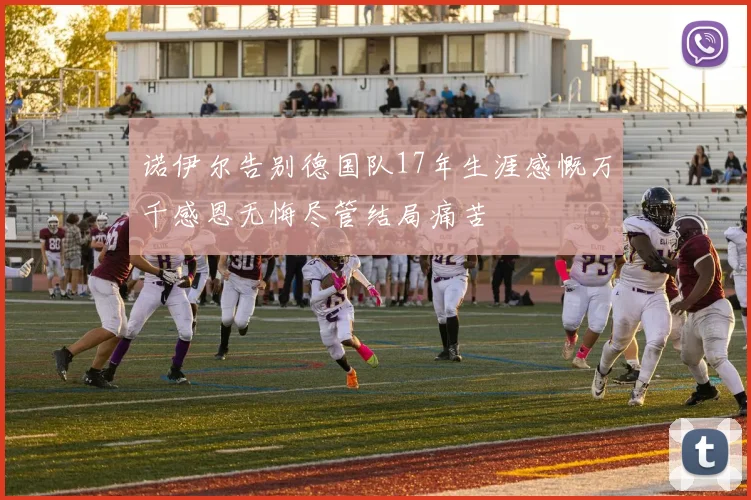 诺伊尔告别德国队17年生涯感慨万千感恩无悔尽管结局痛苦