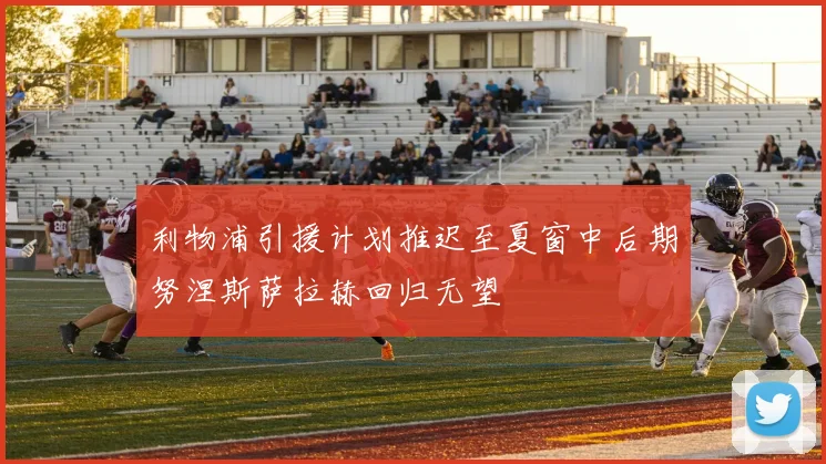 利物浦引援计划推迟至夏窗中后期努涅斯萨拉赫回归无望